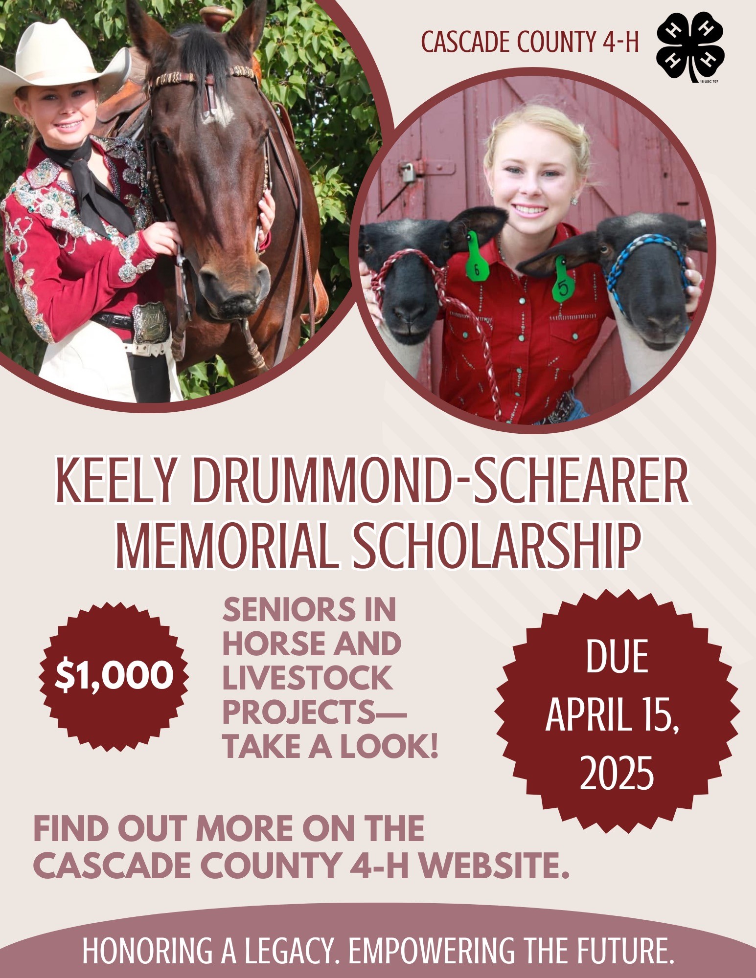 Keely Drummond-Schearer Memorial Scholarship A poster with a pictures of a blonde woman with a horse and another picture of her with two sheep above the text Keely Drummond-Schearer Memorial Scholarship $1000 Seniors in horse and livestock projects - take a look! Due April 15, 2025 Find out more on the Cascade County 4-H website. Honoring a legacy. Empowering the Future.